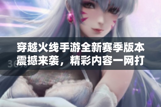穿越火线手游全新赛季版本震撼来袭，精彩内容一网打尽