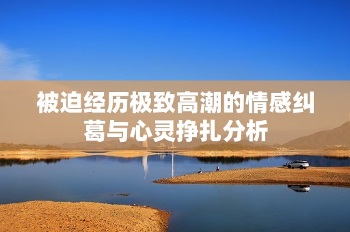 被迫经历极致高潮的情感纠葛与心灵挣扎分析