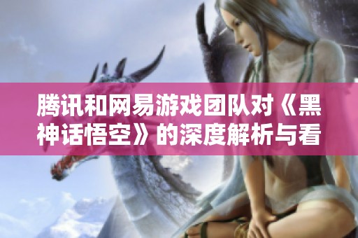 腾讯和网易游戏团队对《黑神话悟空》的深度解析与看法