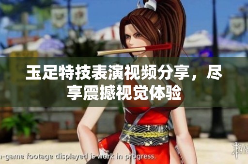 玉足特技表演视频分享，尽享震撼视觉体验