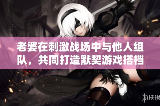 老婆在刺激战场中与他人组队，共同打造默契游戏搭档