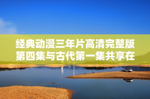 经典动漫三年片高清完整版第四集与古代第一集共享在线看乐趣