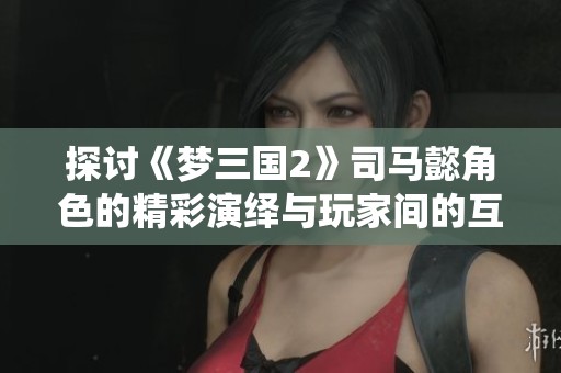 探讨《梦三国2》司马懿角色的精彩演绎与玩家间的互动体验