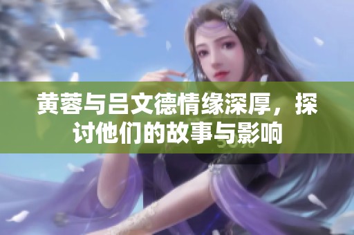 黄蓉与吕文德情缘深厚，探讨他们的故事与影响