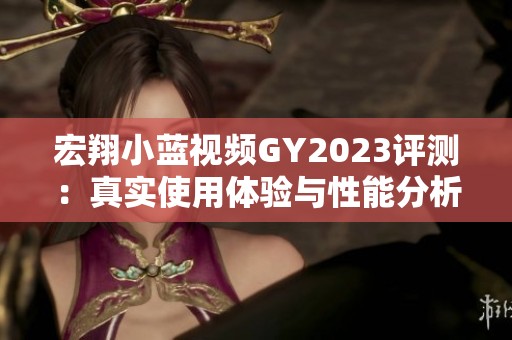 宏翔小蓝视频GY2023评测：真实使用体验与性能分析分享