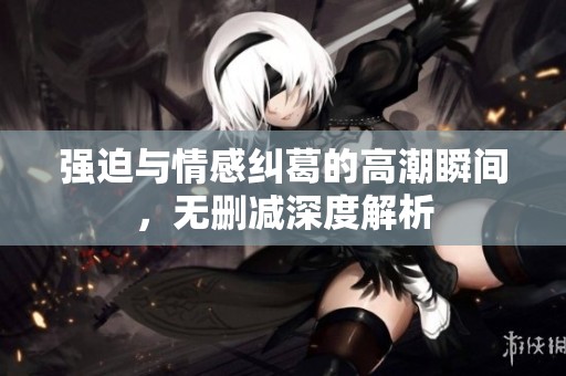 强迫与情感纠葛的高潮瞬间，无删减深度解析
