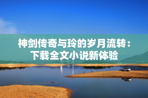 神剑传奇与玲的岁月流转：下载全文小说新体验