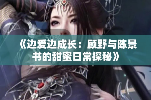 《边爱边成长：顾野与陈景书的甜蜜日常探秘》