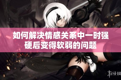 如何解决情感关系中一时强硬后变得软弱的问题