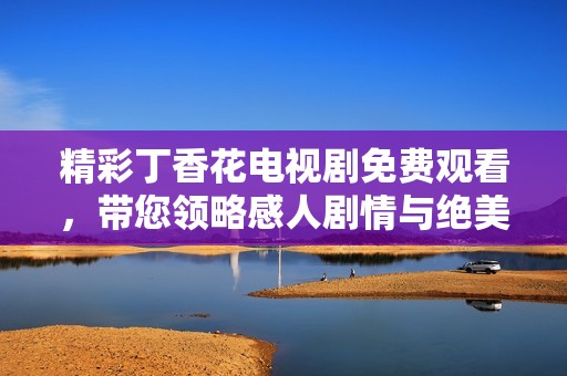 精彩丁香花电视剧免费观看，带您领略感人剧情与绝美画面