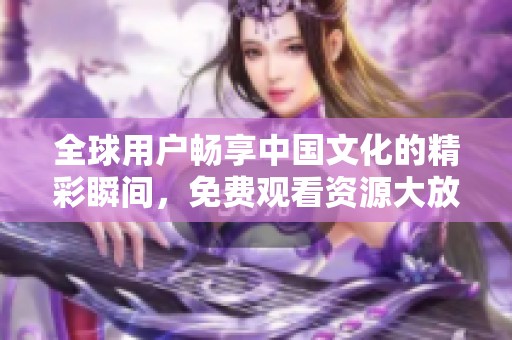 全球用户畅享中国文化的精彩瞬间，免费观看资源大放送