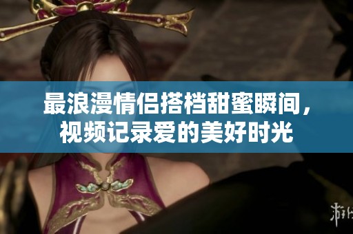 最浪漫情侣搭档甜蜜瞬间，视频记录爱的美好时光