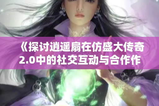 《探讨逍遥扇在仿盛大传奇2.0中的社交互动与合作作用》