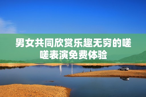 男女共同欣赏乐趣无穷的嗟嗟表演免费体验