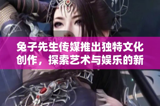 兔子先生传媒推出独特文化创作，探索艺术与娱乐的新领域