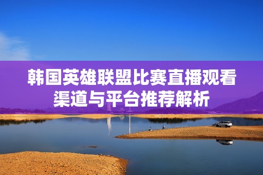 韩国英雄联盟比赛直播观看渠道与平台推荐解析