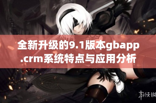 全新升级的9.1版本gbapp.crm系统特点与应用分析