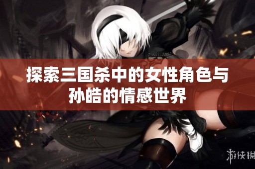 探索三国杀中的女性角色与孙皓的情感世界