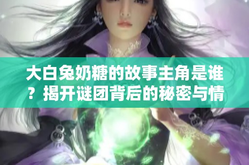 大白兔奶糖的故事主角是谁？揭开谜团背后的秘密与情感