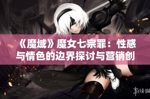 《魔域》魔女七宗罪：性感与情色的边界探讨与营销创新