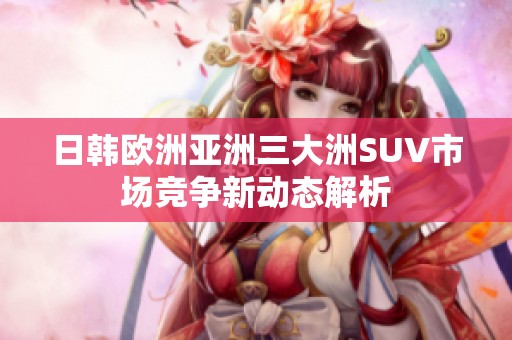 日韩欧洲亚洲三大洲SUV市场竞争新动态解析
