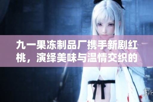 九一果冻制品厂携手新剧红桃，演绎美味与温情交织的故事