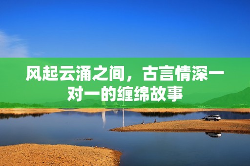风起云涌之间，古言情深一对一的缠绵故事