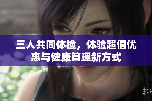 三人共同体检，体验超值优惠与健康管理新方式