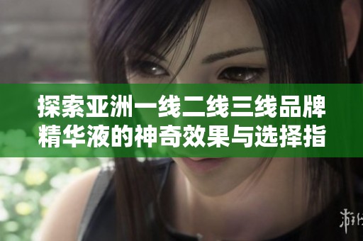 探索亚洲一线二线三线品牌精华液的神奇效果与选择指南