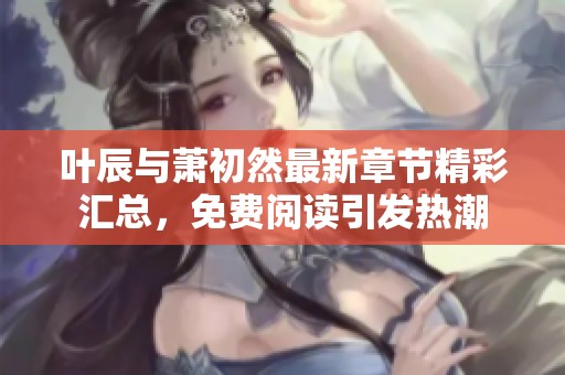 叶辰与萧初然最新章节精彩汇总，免费阅读引发热潮