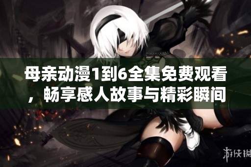 母亲动漫1到6全集免费观看，畅享感人故事与精彩瞬间