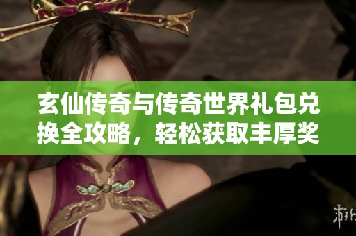 玄仙传奇与传奇世界礼包兑换全攻略，轻松获取丰厚奖励步骤详解