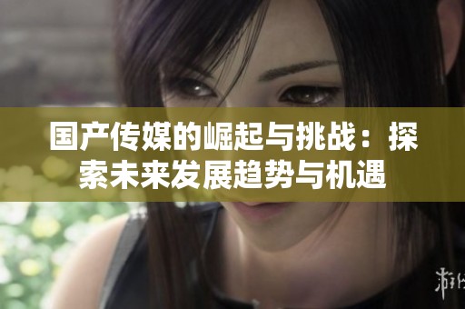 国产传媒的崛起与挑战：探索未来发展趋势与机遇
