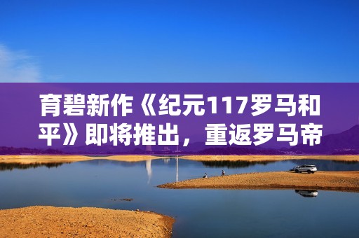 育碧新作《纪元117罗马和平》即将推出，重返罗马帝国辉煌时代