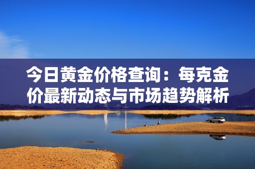 今日黄金价格查询：每克金价最新动态与市场趋势解析