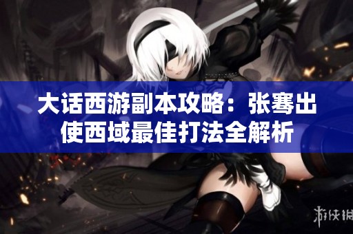 大话西游副本攻略：张骞出使西域最佳打法全解析