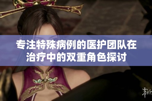 专注特殊病例的医护团队在治疗中的双重角色探讨