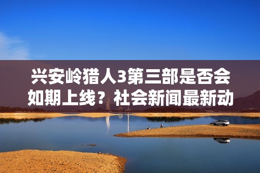 兴安岭猎人3第三部是否会如期上线？社会新闻最新动态揭秘