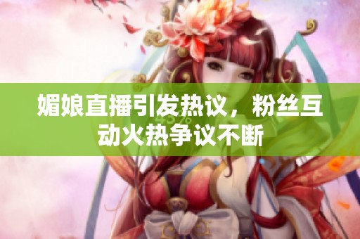 媚娘直播引发热议，粉丝互动火热争议不断