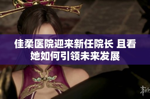 佳柔医院迎来新任院长 且看她如何引领未来发展