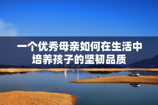 一个优秀母亲如何在生活中培养孩子的坚韧品质
