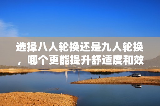 选择八人轮换还是九人轮换，哪个更能提升舒适度和效率
