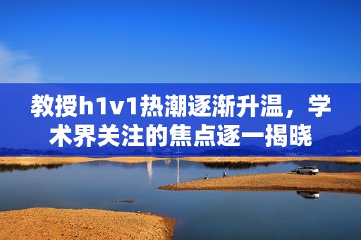 教授h1v1热潮逐渐升温，学术界关注的焦点逐一揭晓