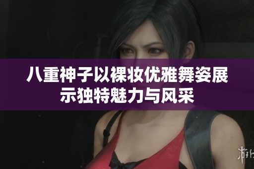 八重神子以裸妆优雅舞姿展示独特魅力与风采