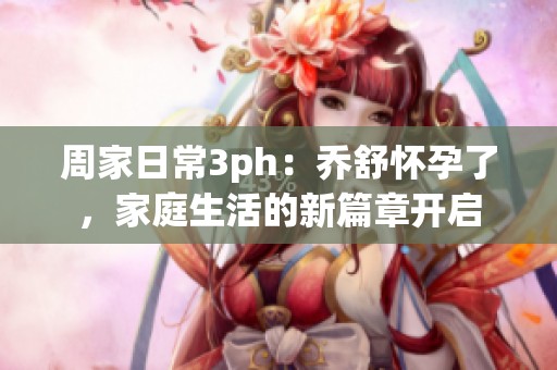 周家日常3ph：乔舒怀孕了，家庭生活的新篇章开启
