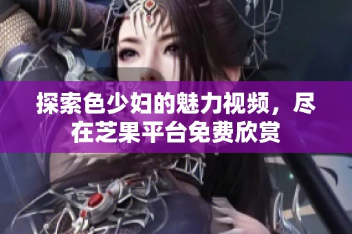 探索色少妇的魅力视频，尽在芝果平台免费欣赏