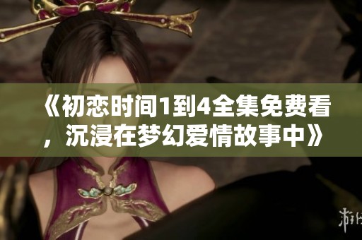 《初恋时间1到4全集免费看，沉浸在梦幻爱情故事中》