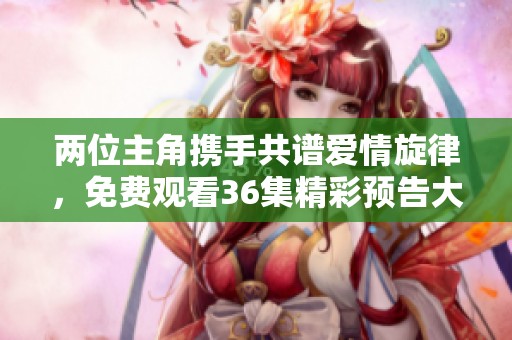 两位主角携手共谱爱情旋律，免费观看36集精彩预告大揭秘