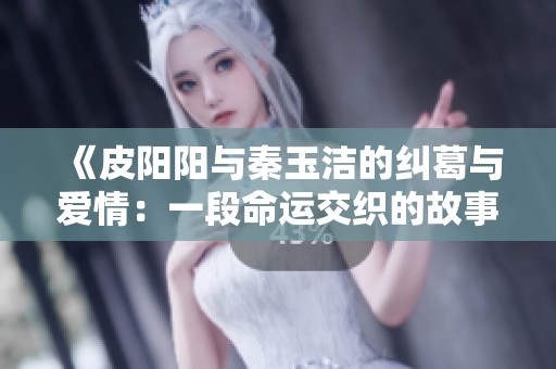 《皮阳阳与秦玉洁的纠葛与爱情：一段命运交织的故事》