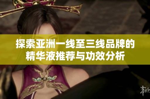 探索亚洲一线至三线品牌的精华液推荐与功效分析